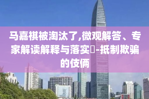 馬嘉祺被淘汰了,微觀解答、專家解讀解釋與落實(shí)?-抵制欺騙的伎倆