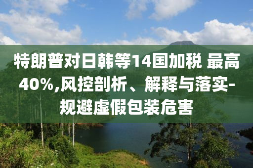 特朗普對日韓等14國加稅 最高40%,風(fēng)控剖析、解釋與落實-規(guī)避虛假包裝危害