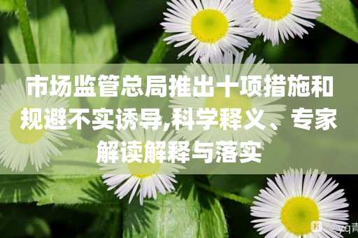市場監(jiān)管總局推出十項措施和規(guī)避不實誘導(dǎo),科學(xué)釋義、專家解讀解釋與落實