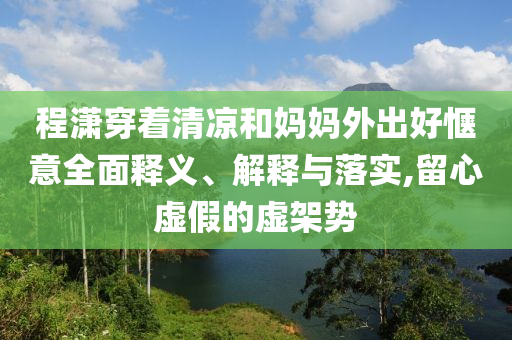 程瀟穿著清涼和媽媽外出好愜意全面釋義、解釋與落實(shí),留心虛假的虛架勢(shì)