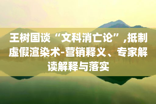 王樹國談“文科消亡論”,抵制虛假渲染術(shù)-營銷釋義、專家解讀解釋與落實