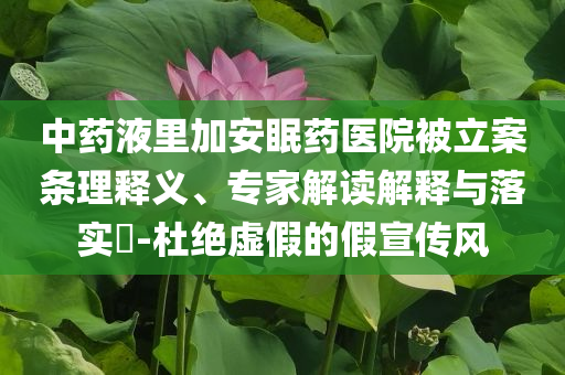中藥液里加安眠藥醫(yī)院被立案條理釋義、專(zhuān)家解讀解釋與落實(shí)?-杜絕虛假的假宣傳風(fēng)