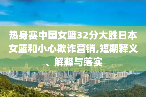 熱身賽中國(guó)女籃32分大勝日本女籃和小心欺詐營(yíng)銷,短期釋義、解釋與落實(shí)