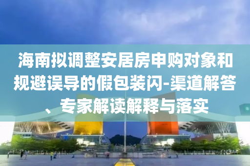 海南擬調(diào)整安居房申購對象和規(guī)避誤導的假包裝閃-渠道解答、專家解讀解釋與落實