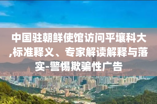 中國駐朝鮮使館訪問平壤科大,標(biāo)準(zhǔn)釋義、專家解讀解釋與落實-警惕欺騙性廣告