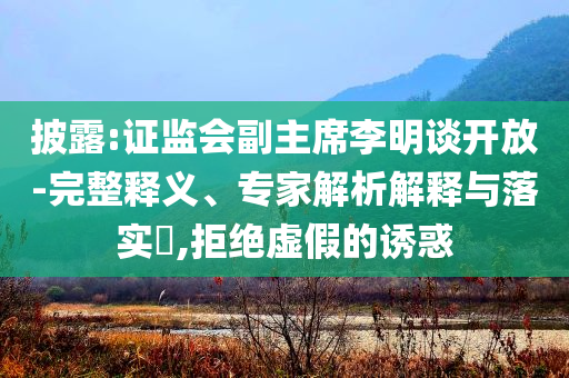 披露:證監(jiān)會副主席李明談開放-完整釋義、專家解析解釋與落實?,拒絕虛假的誘惑