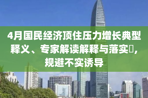 4月國民經(jīng)濟頂住壓力增長典型釋義、專家解讀解釋與落實?,規(guī)避不實誘導(dǎo)