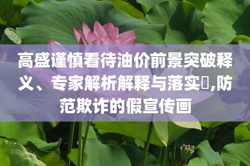 高盛謹(jǐn)慎看待油價(jià)前景突破釋義、專家解析解釋與落實(shí)?,防范欺詐的假宣傳畫