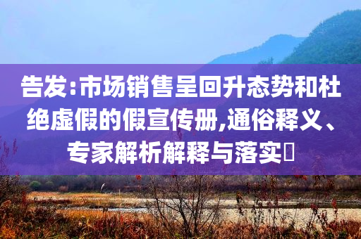告發(fā):市場銷售呈回升態(tài)勢和杜絕虛假的假宣傳冊,通俗釋義、專家解析解釋與落實(shí)?