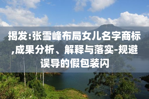 揭發(fā):張雪峰布局女兒名字商標(biāo),成果分析、解釋與落實(shí)-規(guī)避誤導(dǎo)的假包裝閃