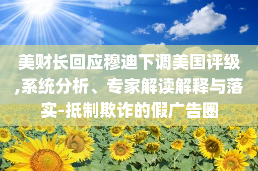 美財長回應(yīng)穆迪下調(diào)美國評級,系統(tǒng)分析、專家解讀解釋與落實-抵制欺詐的假廣告圈