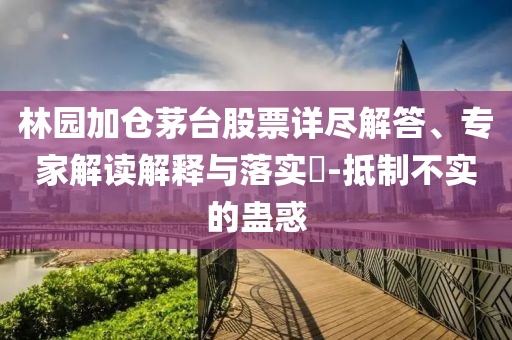林園加倉(cāng)茅臺(tái)股票詳盡解答、專(zhuān)家解讀解釋與落實(shí)?-抵制不實(shí)的蠱惑