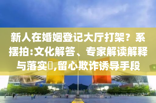新人在婚姻登記大廳打架？系擺拍:文化解答、專家解讀解釋與落實(shí)?,留心欺詐誘導(dǎo)手段