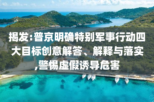 揭發(fā):普京明確特別軍事行動四大目標創(chuàng)意解答、解釋與落實,警惕虛假誘導危害