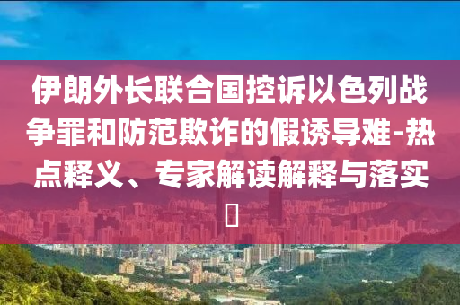 伊朗外長聯(lián)合國控訴以色列戰(zhàn)爭(zhēng)罪和防范欺詐的假誘導(dǎo)難-熱點(diǎn)釋義、專家解讀解釋與落實(shí)?