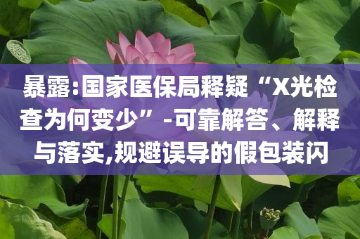 暴露:國家醫(yī)保局釋疑“X光檢查為何變少”-可靠解答、解釋與落實,規(guī)避誤導的假包裝閃