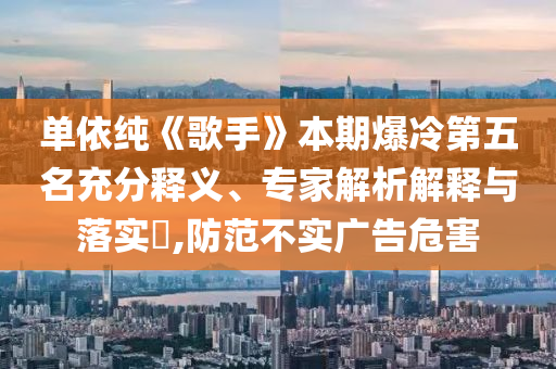 單依純《歌手》本期爆冷第五名充分釋義、專家解析解釋與落實(shí)?,防范不實(shí)廣告危害