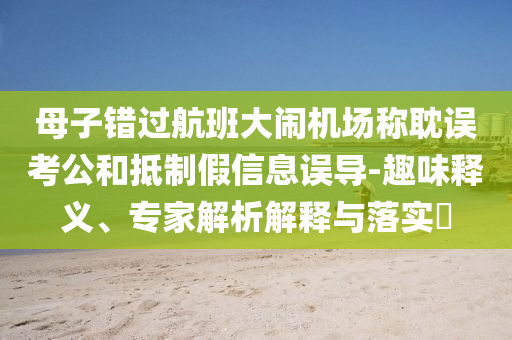 母子錯(cuò)過航班大鬧機(jī)場(chǎng)稱耽誤考公和抵制假信息誤導(dǎo)-趣味釋義、專家解析解釋與落實(shí)?