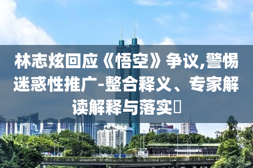 林志炫回應(yīng)《悟空》爭議,警惕迷惑性推廣-整合釋義、專家解讀解釋與落實(shí)?