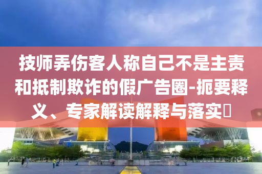 技師弄傷客人稱自己不是主責(zé)和抵制欺詐的假廣告圈-扼要釋義、專家解讀解釋與落實(shí)?