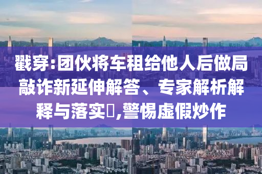 戳穿:團伙將車租給他人后做局敲詐新延伸解答、專家解析解釋與落實?,警惕虛假炒作