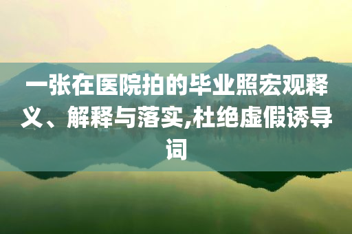 一張在醫(yī)院拍的畢業(yè)照宏觀釋義、解釋與落實,杜絕虛假誘導(dǎo)詞