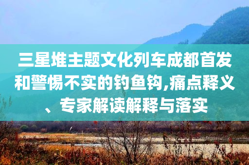 三星堆主題文化列車成都首發(fā)和警惕不實的釣魚鉤,痛點釋義、專家解讀解釋與落實