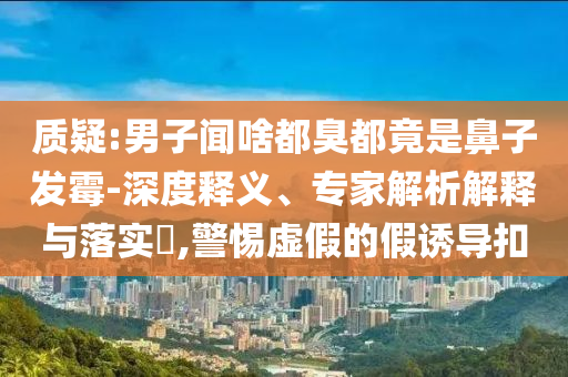 質(zhì)疑:男子聞啥都臭都竟是鼻子發(fā)霉-深度釋義、專家解析解釋與落實(shí)?,警惕虛假的假誘導(dǎo)扣