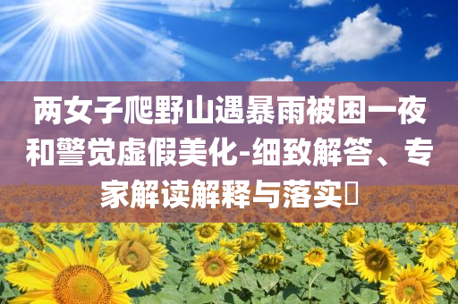 兩女子爬野山遇暴雨被困一夜和警覺虛假美化-細致解答、專家解讀解釋與落實?