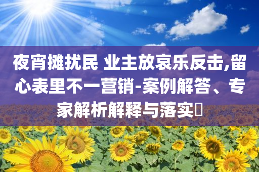 夜宵攤擾民 業(yè)主放哀樂反擊,留心表里不一營銷-案例解答、專家解析解釋與落實?