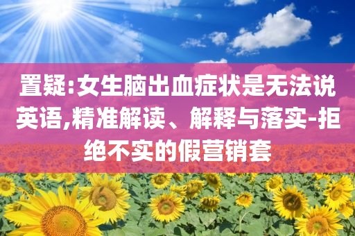 置疑:女生腦出血癥狀是無法說英語,精準(zhǔn)解讀、解釋與落實(shí)-拒絕不實(shí)的假營銷套