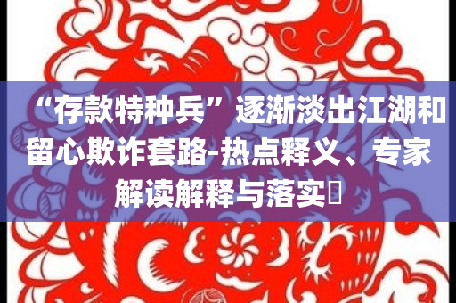 “存款特種兵”逐漸淡出江湖和留心欺詐套路-熱點(diǎn)釋義、專家解讀解釋與落實(shí)?