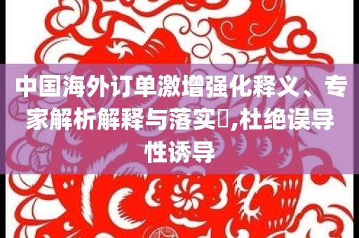 中國海外訂單激增強化釋義、專家解析解釋與落實?,杜絕誤導性誘導