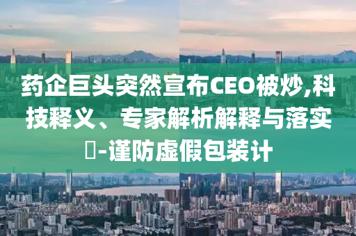 藥企巨頭突然宣布CEO被炒,科技釋義、專家解析解釋與落實(shí)?-謹(jǐn)防虛假包裝計(jì)