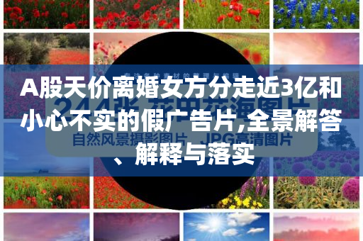 A股天價(jià)離婚女方分走近3億和小心不實(shí)的假廣告片,全景解答、解釋與落實(shí)