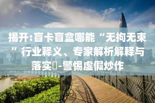 揭開:盲卡盲盒哪能“無拘無束”行業(yè)釋義、專家解析解釋與落實(shí)?-警惕虛假炒作