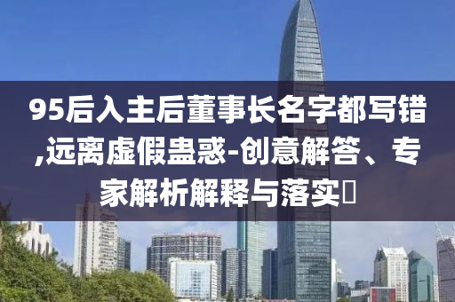 95后入主后董事長名字都寫錯,遠離虛假蠱惑-創(chuàng)意解答、專家解析解釋與落實?