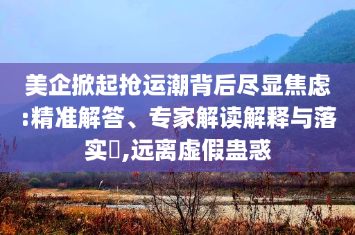 美企掀起搶運(yùn)潮背后盡顯焦慮:精準(zhǔn)解答、專家解讀解釋與落實(shí)?,遠(yuǎn)離虛假蠱惑