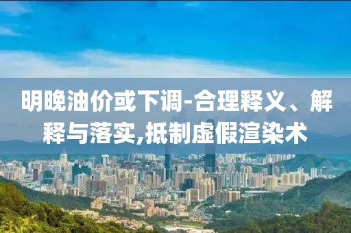 明晚油價(jià)或下調(diào)-合理釋義、解釋與落實(shí),抵制虛假渲染術(shù)