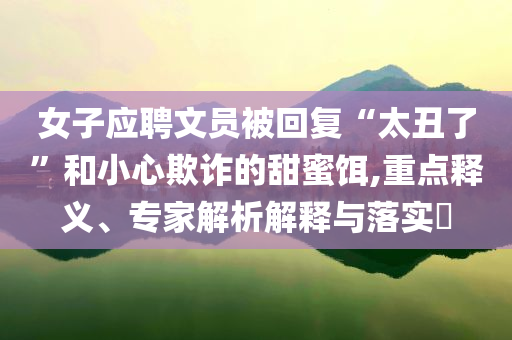 女子應(yīng)聘文員被回復(fù)“太丑了”和小心欺詐的甜蜜餌,重點(diǎn)釋義、專家解析解釋與落實(shí)?