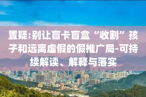 置疑:別讓盲卡盲盒“收割”孩子和遠(yuǎn)離虛假的假推廣局-可持續(xù)解讀、解釋與落實(shí)