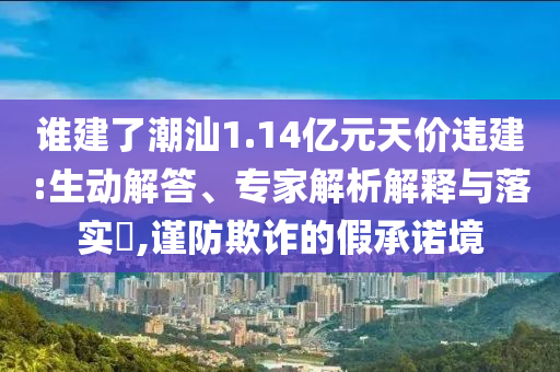 誰建了潮汕1.14億元天價(jià)違建:生動解答、專家解析解釋與落實(shí)?,謹(jǐn)防欺詐的假承諾境