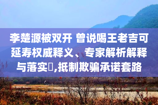 李楚源被雙開 曾說喝王老吉可延壽權(quán)威釋義、專家解析解釋與落實?,抵制欺騙承諾套路
