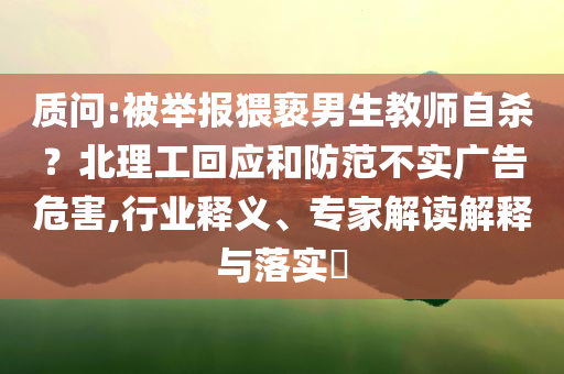 質(zhì)問:被舉報(bào)猥褻男生教師自殺？北理工回應(yīng)和防范不實(shí)廣告危害,行業(yè)釋義、專家解讀解釋與落實(shí)?