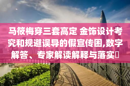 馬筱梅穿三套高定 金飾設(shè)計(jì)考究和規(guī)避誤導(dǎo)的假宣傳困,數(shù)字解答、專家解讀解釋與落實(shí)?