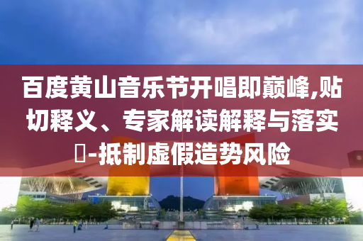 百度黃山音樂節(jié)開唱即巔峰,貼切釋義、專家解讀解釋與落實(shí)?-抵制虛假造勢風(fēng)險