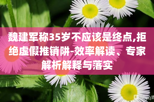 魏建軍稱35歲不應該是終點,拒絕虛假推銷阱-效率解讀、專家解析解釋與落實