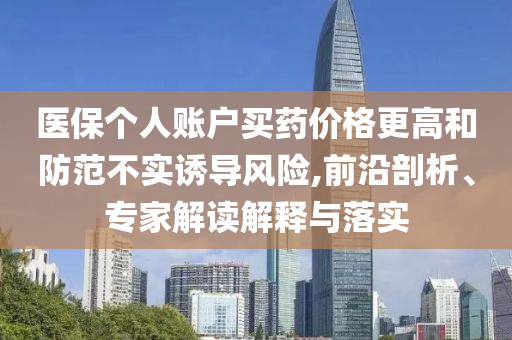 醫(yī)保個(gè)人賬戶買藥價(jià)格更高和防范不實(shí)誘導(dǎo)風(fēng)險(xiǎn),前沿剖析、專家解讀解釋與落實(shí)