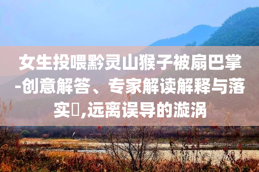 女生投喂黔靈山猴子被扇巴掌-創(chuàng)意解答、專家解讀解釋與落實(shí)?,遠(yuǎn)離誤導(dǎo)的漩渦