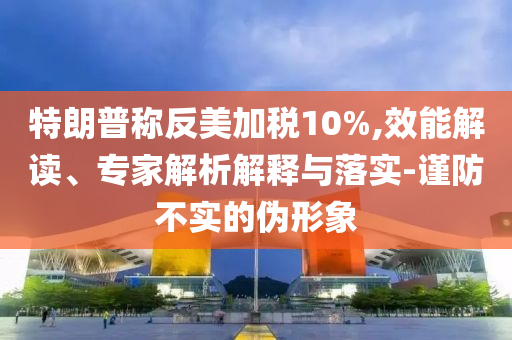 特朗普稱反美加稅10%,效能解讀、專家解析解釋與落實-謹防不實的偽形象